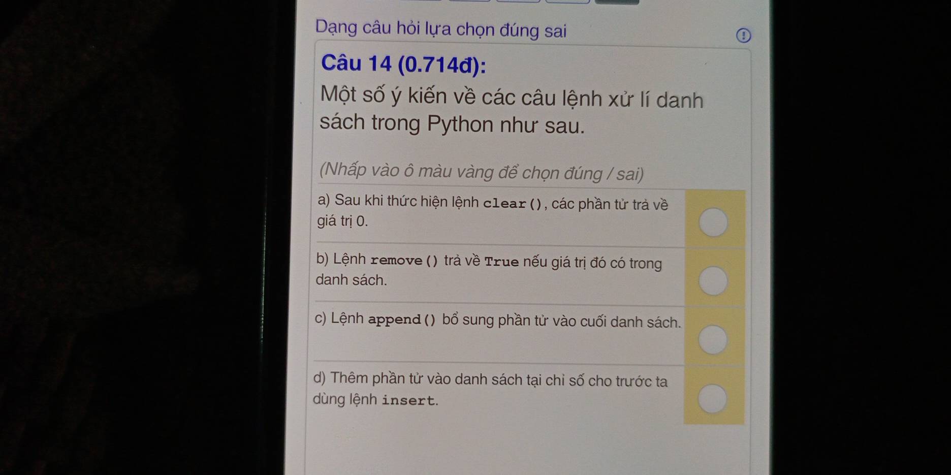 Dạng câu hỏi lựa chọn đúng sai 
Câu 14 (0.714đ): 
Một số ý kiến về các câu lệnh xử lí danh 
sách trong Python như sau. 
(Nhấp vào ô màu vàng để chọn đúng / sai) 
a) Sau khi thức hiện lệnh c1ear () , các phần tử trả về 
giá trị 0. 
_ 
b) Lệnh remove () trả về True nếu giá trị đó có trong 
danh sách. 
_ 
c) Lệnh append () bổ sung phần tử vào cuối danh sách. 
_ 
d) Thêm phần tử vào danh sách tại chỉ số cho trước ta 
dùng lệnh insert.