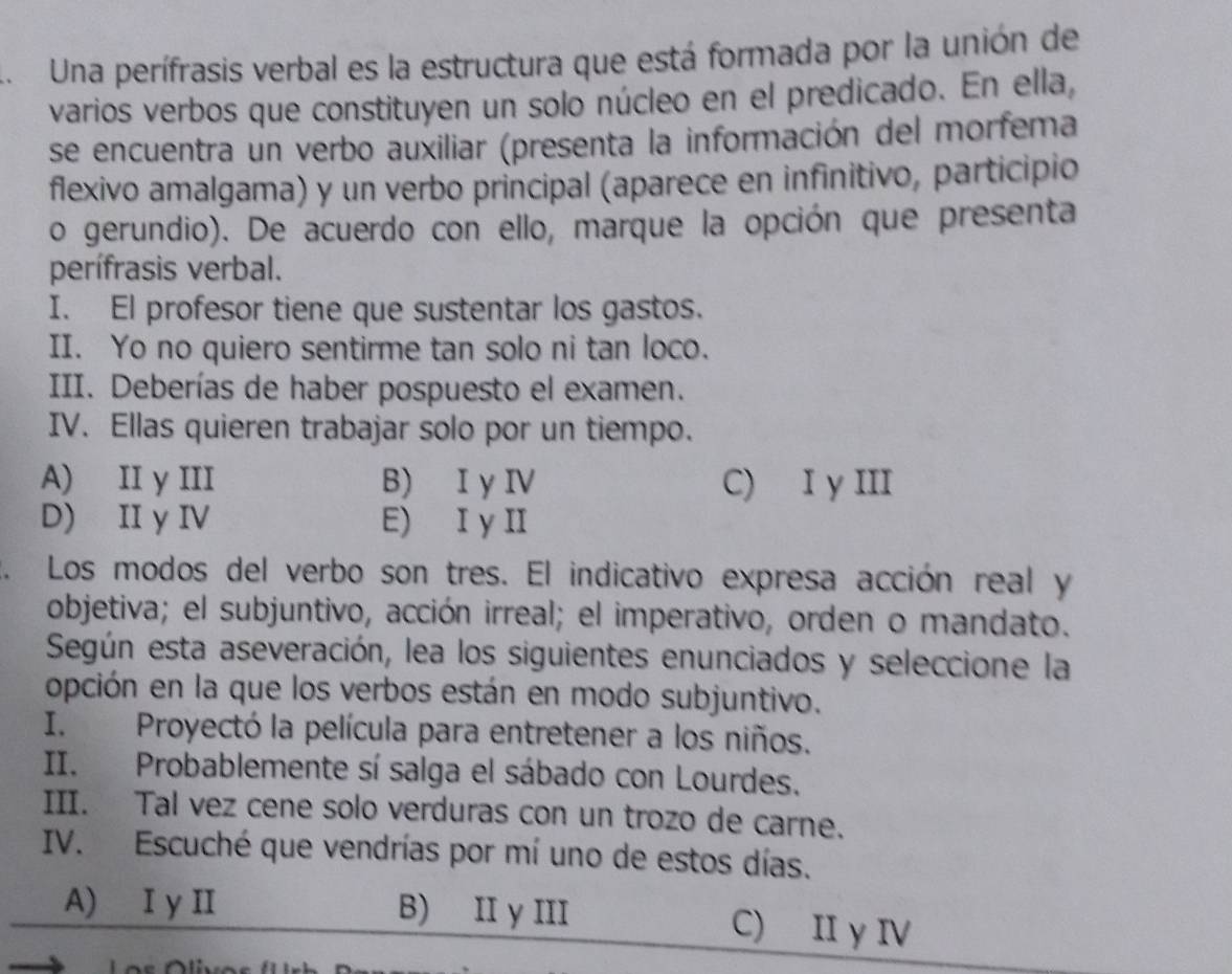 Una perífrasis verbal es la estructura que está formada por la unión de
varios verbos que constituyen un solo núcleo en el predicado. En ella,
se encuentra un verbo auxiliar (presenta la información del morfema
flexivo amalgama) y un verbo príncipal (aparece en infinitivo, participio
o gerundio). De acuerdo con ello, marque la opción que presenta
perífrasis verbal.
I. El profesor tiene que sustentar los gastos.
II. Yo no quiero sentirme tan solo ni tan loco.
III. Deberías de haber pospuesto el examen.
IV. Ellas quieren trabajar solo por un tiempo.
A) II y III B) I yIV C) I y III
D) II y IV E) I y II
. Los modos del verbo son tres. El indicativo expresa acción real y
objetiva; el subjuntivo, acción irreal; el imperativo, orden o mandato.
Según esta aseveración, lea los siguientes enunciados y seleccione la
opción en la que los verbos están en modo subjuntivo.
I. Proyectó la película para entretener a los niños.
II. Probablemente sí salga el sábado con Lourdes.
III. Tal vez cene solo verduras con un trozo de carne.
IV. Escuché que vendrías por mí uno de estos días.
A) I y II B) II y III C) II γ IV