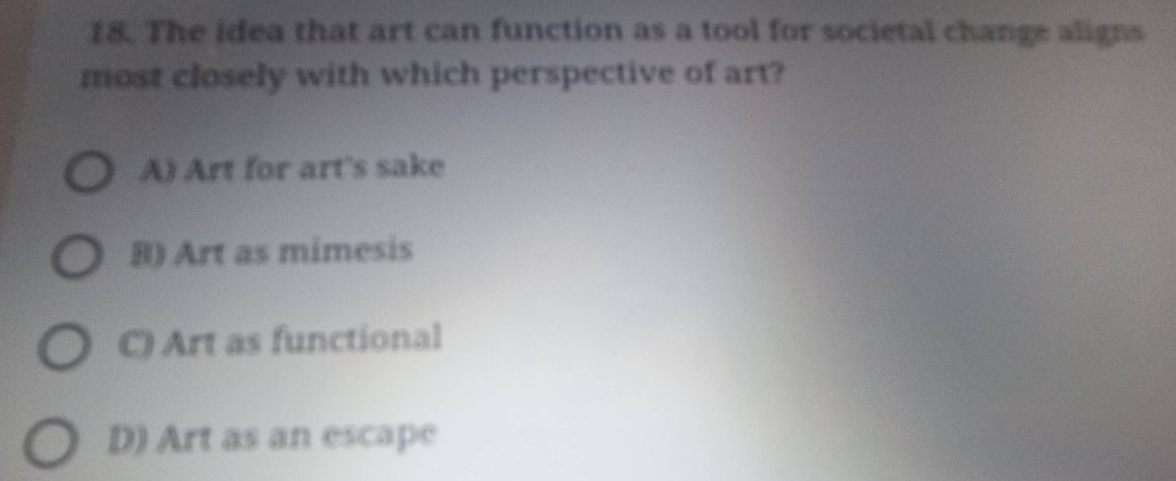 The idea that art can function as a tool for societal change aligns
most closely with which perspective of art?
A) Art for art's sake
B) Art as mimesis
C) Art as functional
D) Art as an escape