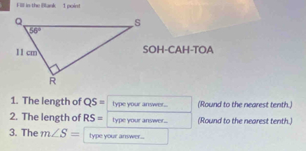 Fill in the Blank 1 point
SOH-CAH-TOA
1. The length of QS= type your answer... (Round to the nearest tenth.)
2. The length of RS= type your answer... (Round to the nearest tenth.)
3. The m∠ S= type your answer...