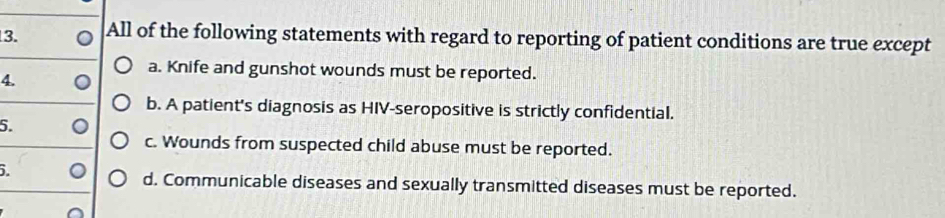 All of the following statements with regard to reporting of patient conditions are true except
a. Knife and gunshot wounds must be reported.
4.
b. A patient's diagnosis as HIV-seropositive is strictly confidential.
5.
c. Wounds from suspected child abuse must be reported.
.
d. Communicable diseases and sexually transmitted diseases must be reported.