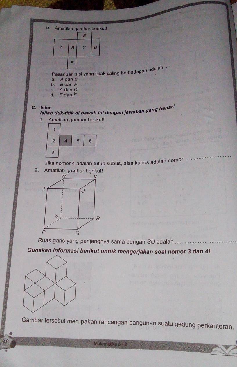 Amatilah gambar berikut!
E
A B C D
F
Pasangan sisi yang tidak saling berhadapan adalah ...
a. A dan C
b. B dan F
c. A dan D
d. E dan F
C. Isian
Isilah titik-titik di bawah ini dengan jawaban yang benar!
1. Amatilah gambar berikut!
1
2 4 5 6
3
Jika nomor 4 adalah tutup kubus, alas kubus adalah nomor
_
2. Amatilah gambar berikut!
Ruas garis yang panjangnya sama dengan SU adalah_
Gunakan informasi berikut untuk mengerjakan soal nomor 3 dan 4!
Gambar tersebut merupakan rancangan bangunan suatu gedung perkantoran.
48 Malematka 6-2