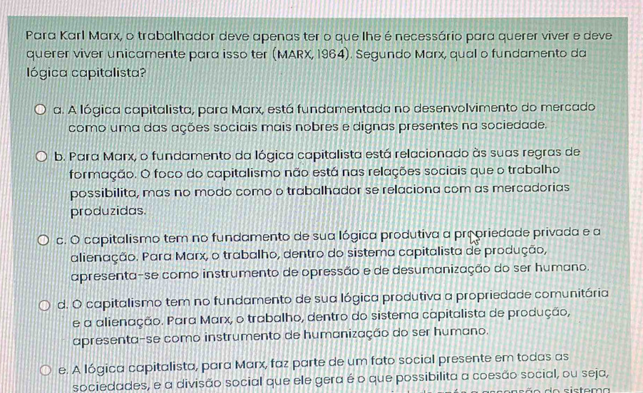 Para Karl Marx, o trabalhador deve apenas ter o que lhe é necessário para querer viver e deve
querer viver unicamente para isso ter (MARX, 1964). Segundo Marx, qual o fundamento da
lógica capitalista?
a. A lógica capitalista, para Marx, está fundamentada no desenvolvimento do mercado
como uma das ações sociais mais nobres e dignas presentes na sociedade.
b. Para Marx, o fundamento da lógica capitalista está relacionado às suas regras de
formação. O foco do capitalismo não está nas relações sociais que o trabalho
possibilita, mas no modo como o trabalhador se relaciona com as mercadorias
produzidas.
c. O capitalismo tem no fundamento de sua lógica produtiva a propriedade privada e a
alienação. Para Marx, o trabalho, dentro do sistema capitalista de produção,
apresenta-se como instrumento de opressão e de desumanização do ser humano.
d. O capitalismo tem no fundamento de sua lógica produtiva a propriedade comunitária
e a alienação. Para Marx, o trabalho, dentro do sistema capitalista de produção,
apresenta-se como instrumento de humanização do ser humano.
e. A lógica capitalista, para Marx, faz parte de um fato social presente em todas as
sociedades, e a divisão social que ele gera é o que possibilita a coesão social, ou seja,