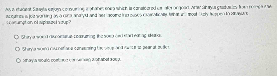 As a student Shayla enjoys consuming alphabet soup which is considered an inferior good. After Shayla graduates from college she
acquires a job working as a data analyst and her income increases dramatically. What will most likely happen to Shayla's
consumption of alphabet soup?
Shayla would discontinue consuming the soup and start eating steaks.
Shayla would discontinue consuming the soup and switch to peanut butter.
Shayla would continue consuming alphabet soup.