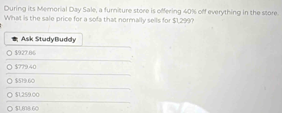 During its Memorial Day Sale, a furniture store is offering 40% off everything in the store.
What is the sale price for a sofa that normally sells for $1,299?
Ask StudyBuddy
$927.86
$779.40
$519.60
$1,259.00
$1,818.60