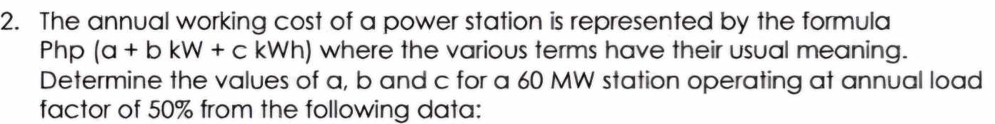 The annual working cost of a power station is represented by the formula
Php (a+bkW+ckWh) where the various terms have their usual meaning. 
Determine the values of a, b and c for a 60 MW station operating at annual load 
factor of 50% from the following data: