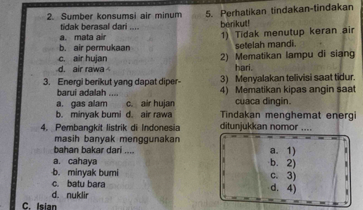 Sumber konsumsi air minum 5. Perhatikan tindakan-tindakan
tidak berasal dari .... berikut!
a. mata air 1) Tidak menutup keran air
b. air permukaan setelah mandi.
c. air hujan 2) Mematikan lampu di siang
d. air rawa hari.
3. Energi berikut yang dapat diper- 3) Menyalakan telivisi saat tidur.
barui adalah .... 4) Mematikan kipas angin saat
a. gas alam c. air hujan cuaca dingin.
b. minyak bumi d. air rawa Tindakan menghemat energi
4. Pembangkit listrik di Indonesia ditunjukkan nomor ....
masih banyak menggunakan
bahan bakar dari .... a. 1)
a. cahaya b. 2)
b. minyak bumi c. 3) 
c. batu bara d. 4) 1
d. nuklir
C. Isian