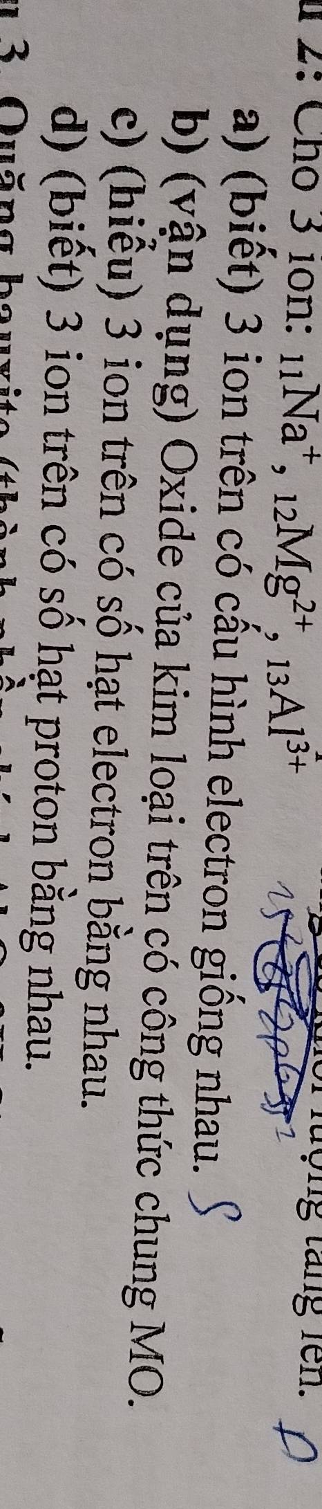 1 2: Cho 3 10n : _11Na^+, _12Mg^(2+), _13Al^(3+)
lượng tăng fen.
a) (biết) 3 ion trên có cấu hình electron giống nhau.
b) (vận dụng) Oxide của kim loại trên có công thức chung MO.
c) (hiểu) 3 ion trên có số hạt electron bằng nhau.
d) (biết) 3 ion trên có số hạt proton bằng nhau.