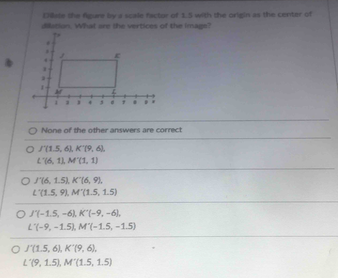 Dilate the figure by a scale factor of 1.5 with the origin as the center of
dilation. What are the vertices of the image?
None of the other answers are correct
J'(1.5,6), K'(9,6),
L'(6,1), M'(1,1)
J'(6,1.5), K'(6,9),
L'(1.5,9), M'(1.5,1.5)
J'(-1.5,-6), K'(-9,-6),
L'(-9,-1.5), M'(-1.5,-1.5)
J'(1.5,6), K'(9,6),
L'(9,1.5), M'(1.5,1.5)