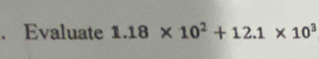 Evaluate 1.18* 10^2+12.1* 10^3