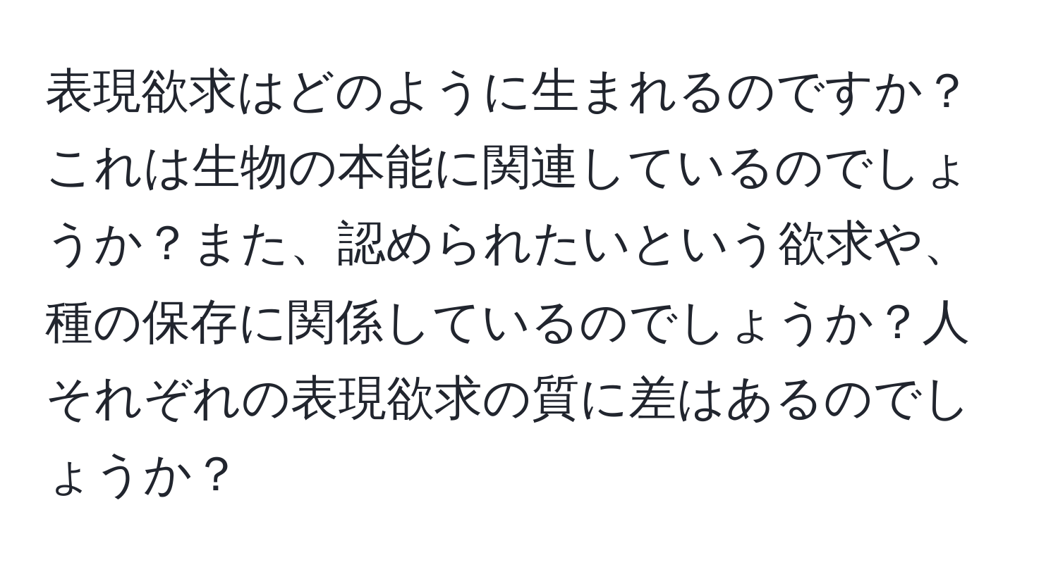 表現欲求はどのように生まれるのですか？これは生物の本能に関連しているのでしょうか？また、認められたいという欲求や、種の保存に関係しているのでしょうか？人それぞれの表現欲求の質に差はあるのでしょうか？