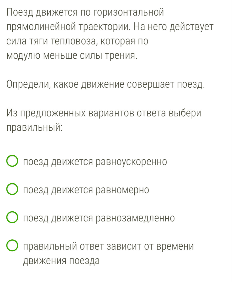 Поезд движется по горизонтальной
лрямолинейной траектории. На него действует
сила Τяги Τепловоза, Κоторая по
Модулю меньше силы Трения.
Олредели, какое движение совершает лоезд.
Из πредложенньх вариантов ответа выбери
правильный:
лоезд движется равноускоренно
лоезд движется равномерно
лоезд движется равнозамедленно
правильный ответ зависит от времени
движения поезда