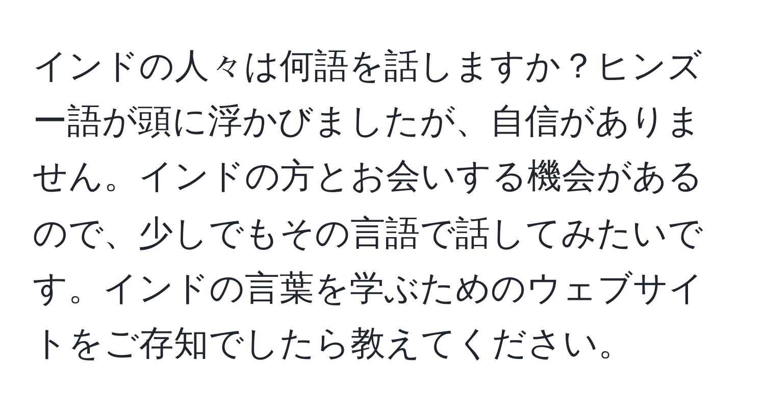 インドの人々は何語を話しますか？ヒンズー語が頭に浮かびましたが、自信がありません。インドの方とお会いする機会があるので、少しでもその言語で話してみたいです。インドの言葉を学ぶためのウェブサイトをご存知でしたら教えてください。