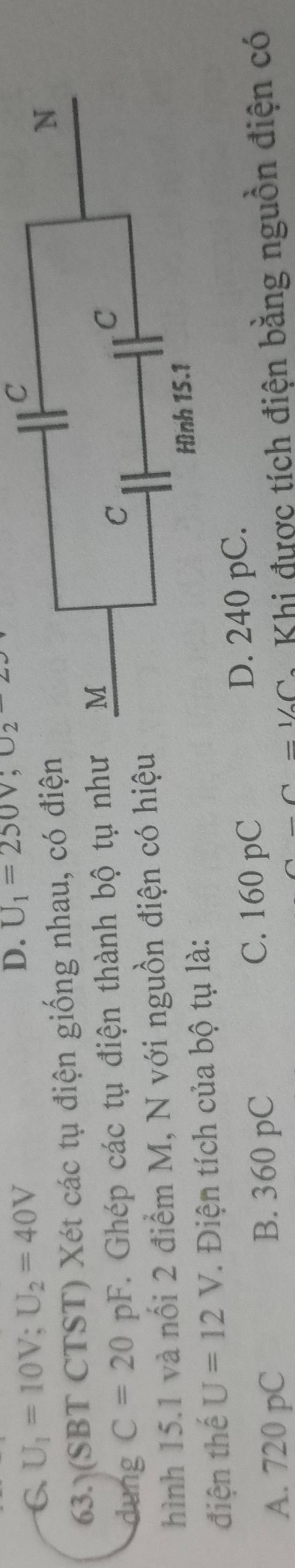 6 U_1=10V; U_2=40V
D. U_1=250V, U_2-22
C
63. (SBT CTST) Xét các tụ điện giống nhau, có điệ
dung C=20pF. Ghép các tụ điện thành bộ tụ nh
hình 15.1 và nổi 2 điểm M, N với nguồn điện có hiệ
điện thế U=12V * Điện tích của bộ tụ là:
A. 720 pC B. 360 pC C. 160 pC D. 240 pC.
=1/_2C Khi được tích điện bằng nguồn điện có