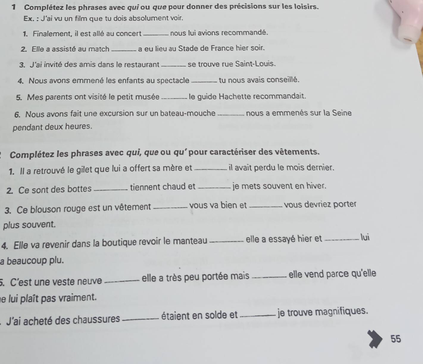 Complétez les phrases avec qui ou que pour donner des précisions sur les loisirs. 
Ex. : J'ai vu un film que tu dois absolument voir. 
1. Finalement, il est allé au concert_ nous lui avions recommandé. 
2. Elle a assisté au match _a eu lieu au Stade de France hier soir. 
3. J'ai invité des amis dans le restaurant _se trouve rue Saint-Louis. 
4. Nous avons emmené les enfants au spectacle _tu nous avais conseillé. 
5. Mes parents ont visité le petit musée _le guide Hachette recommandait. 
6. Nous avons fait une excursion sur un bateau-mouche _nous a emmenés sur la Seine 
pendant deux heures. 
Complétez les phrases avec qui, que ou qu'pour caractériser des vêtements. 
1. Il a retrouvé le gilet que lui a offert sa mère et _il avait perdu le mois dernier. 
2. Ce sont des bottes _tiennent chaud et _je mets souvent en hiver. 
vous va bien et 
3. Ce blouson rouge est un vêtement __vous devriez porter 
plus souvent. 
4. Elle va revenir dans la boutique revoir le manteau_ 
elle a essayé hier et _lui 
a beaucoup plu. 
. C’est une veste neuve _elle a très peu portée mais _elle vend parce qu'elle 
e lui plaît pas vraiment. 
J'ai acheté des chaussures _étaient en solde et _je trouve magnifiques. 
55