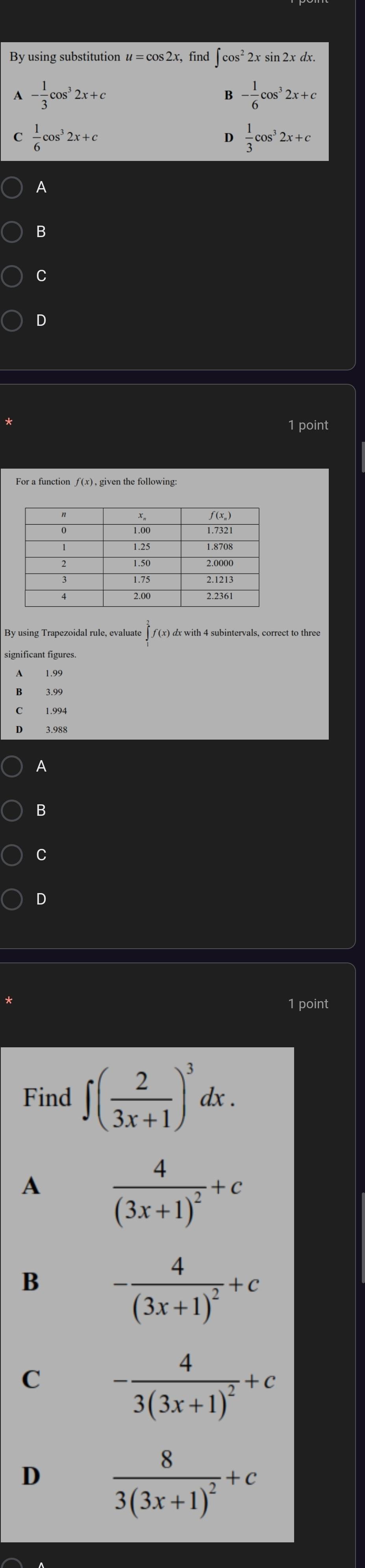 By using substitution u=cos 2x find ∈t cos^22xsin 2xdx.
A - 1/3 cos^32x+c
B - 1/6 cos^32x+c
C  1/6 cos^32x+c
D  1/3 cos^32x+c
A
B
C
D
1 point
For a function ƒ (x), given the following:
A
B
C
D
1 point
Find ∈t ( 2/3x+1 )^3dx. 
A frac 4(3x+1)^2+c
B -frac 4(3x+1)^2+c
C -frac 43(3x+1)^2+c
D frac 83(3x+1)^2+c