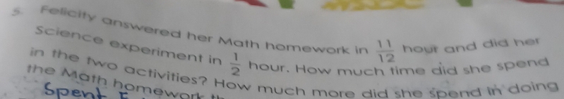 Felicity answered her Math homework in  11/12  hour and did her 
Science experiment in  1/2  hour. How much fime did she spend 
in the two activities? How much more did she spend in doing 
the Math homework