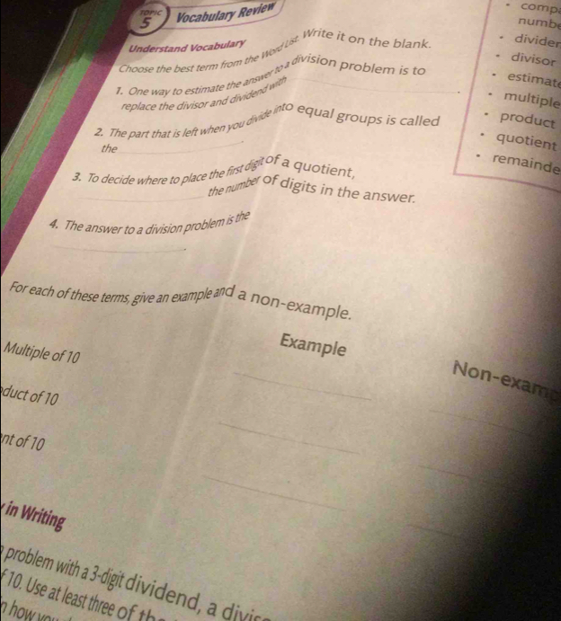 TOPIC 
5 Vocabulary Review 
comp 
numbe 
Understand Vocabulary 
Choose the best term from the word ust. Write it on the blank 
divider 
divisor 
1. One way to estimate the answer to a division problem is to_ 
replace the divisor and dividend with 
estimat 
multiple 
_ 
2. The part that is left when you divide into equal groups is called product 
__ 
quotient 
the 
remainde 
3. To decide where to place the first digit of a quotient, 
_the number of digits in the answer. 
4. The answer to a division problem is the 
_ 
For each of these terms, give an example and a non-example. 
Example 
Multiple of 10
_Non-examp 
duct of 10
nt of 10
_ 
_ 
_ 
_ 
in Writing 
_ 
problem with a 3 -digit dividend, a divic 
f 10. Use a leas thr t 
n o y .