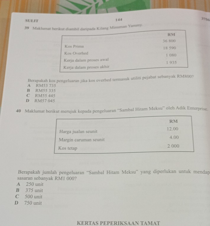 SULIT 144
3756
39 Maklumat berikut diambil daripada Kilang Minuman Yammy.
RM
36 800
Kos Prima 18 590
Kos Overhed
Kerja dalam proses awal 1 080
1 935
Kerja dalam proses akhir
Berapakah kos pengeluaran jika kos overhed termasuk utiliti pejabat sebanyak RM800?
A RM53 735
B RM55 335
C RM55 445
D RM57 045
40 Maklumat berikut merujuk kepada pengeluaran “Sambal Hitam Meksu” oleh Adik Enterprise.
Berapakah jumlah pengeluaran “Sambal Hitam Meksu” yang diperlukan untuk mendap
sasaran sebanyak RM1 000?
A 250 unit
B 375 unit
C 500 unit
D 750 unit
KERTAS PEPERIKSAAN TAMAT