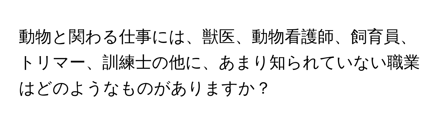 動物と関わる仕事には、獣医、動物看護師、飼育員、トリマー、訓練士の他に、あまり知られていない職業はどのようなものがありますか？