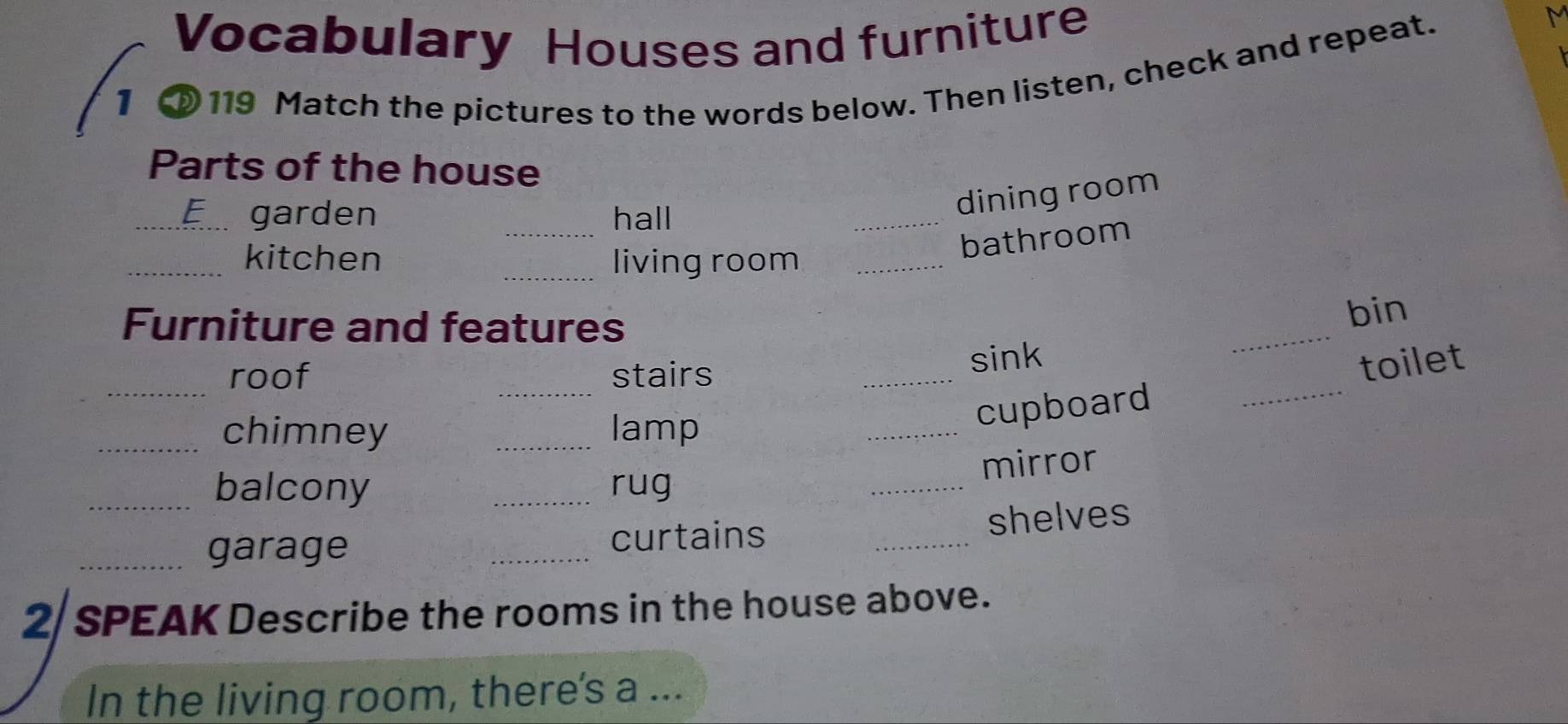 Vocabulary Houses and furniture 
1 
119 Match the pictures to the words below. Then listen, check and repeat. 
M 
Parts of the house 
_ 
_F garden hall 
_ 
dining room 
bathroom 
_kitchen _living room_ 
Furniture and features 
_ 
bin 
_roof _stairs 
sink 
_chimney _lamp 
_ 
_cupboard _toilet 
_ 
mirror 
balcony _rug 
_garage _curtains _shelves 
2/ SPEAK Describe the rooms in the house above. 
In the living room, there's a ...