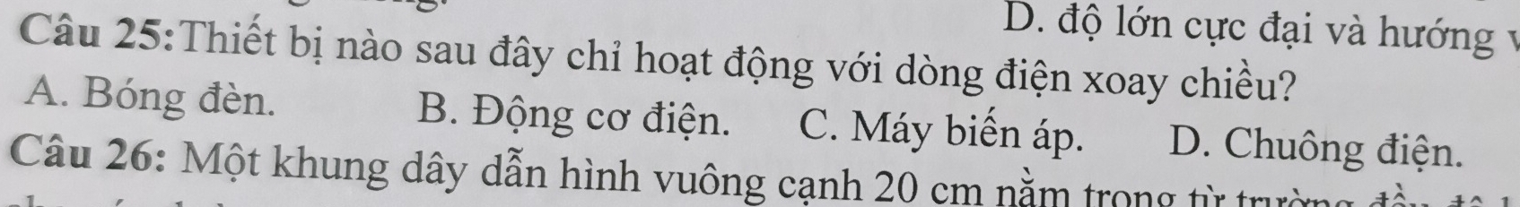 D. độ lớn cực đại và hướng v
Câu 25:Thiết bị nào sau đây chỉ hoạt động với dòng điện xoay chiều?
A. Bóng đèn. B. Động cơ điện. C. Máy biển áp. D. Chuông điện.
Câu 26: Một khung dây dẫn hình vuông cạnh 20 cm nằm trong từ trường