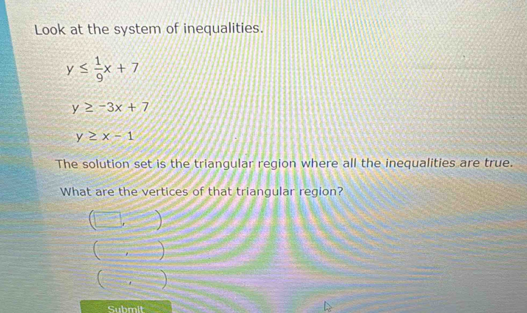 Look at the system of inequalities.
y≤  1/9 x+7
y≥ -3x+7
y≥ x-1
The solution set is the triangular region where all the inequalities are true.
What are the vertices of that triangular region?
□ ,
C overline r
=□ =1 
Submit