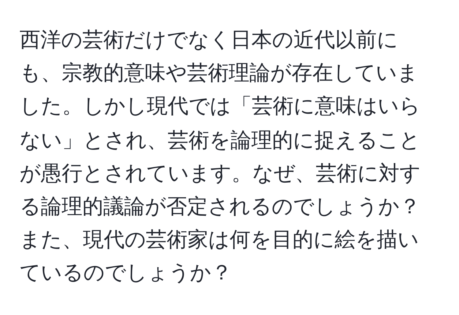 西洋の芸術だけでなく日本の近代以前にも、宗教的意味や芸術理論が存在していました。しかし現代では「芸術に意味はいらない」とされ、芸術を論理的に捉えることが愚行とされています。なぜ、芸術に対する論理的議論が否定されるのでしょうか？また、現代の芸術家は何を目的に絵を描いているのでしょうか？