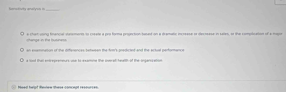 Sensitivity analysis is_
a chart using financial statements to create a pro forma projection based on a dramatic increase or decrease in sales, or the complication of a major
change in the business
an examination of the differences between the firm's predicted and the actual performance
a tool that entrepreneurs use to examine the overall health of the organization
Need help? Review these concept resources.