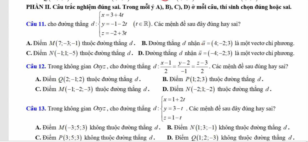 PHẢN II. Câu trắc nghiệm đúng sai. Trong mỗi ý A), B), C), D) ở mỗi câu, thí sinh chọn đúng hoặc sai.
Câu 11. cho đường thắng d:beginarrayl x=3+4t y=-1-2t z=-2+3tendarray. (t∈ R). Các mệnh đề sau đây đúng hay sai?
A. Điểm M(7;-3;-1) thuộc đường thắng d . B. Đường thắng đ nhận.vector u=(4;-2;3) là một vectơ chỉ phương.
C. Điểm N(-1;1;-5) thuộc đường thắng d . D. Đường thắng đ nhận vector u=(-4;-2;3) là một vectơ chỉ phương.
Câu 12. Trong không gian Oxyz , cho đường thắng đ :  (x-1)/2 = (y-2)/-1 = (z-3)/2 . Các mệnh đề sau đúng hay sai?
A. Điểm Q(2;-1;2) thuộc đường thắng d . B. Điểm P(1;2;3) thuộc đường thắng d .
C. Điểm M(-1;-2;-3) thuộc đường thắng d . D. Điểm N(-2;1;-2) thuộc đường thắng d .
Câu 13. Trong không gian Oxyz , cho đường thẳng d:beginarrayl x=1+2t y=3-t z=1-tendarray.. Các mệnh đề sau đây đúng hay sai?
A. Điểm M(-3;5;3) không thuộc đường thắng d B. Điểm N(1;3;-1) không thuộc đường thắng d .
C. Điểm P(3;5;3) không thuộc đường thắng d . D. Điểm Q(1;2;-3) không thuộc đường thắng d .