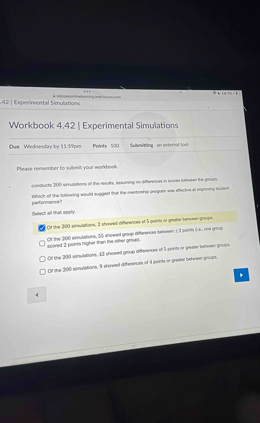 ( 3%
▲ odysseyonlinelearning.instructure.com
.42 | Experimental Simulations
Workbook 4.42 | Experimental Simulations
Due Wednesday by 11:59 pm Points 100 Submitting an external tool
Please remember to submit your workbook.
conducts 200 simulations of the results, assuming no differences in scores between the groups.
Which of the following would suggest that the mentorship program was effective at improving student
performance?
Select all that apply.
Of the 200 simulations, 2 showed differences of 5 points or greater between groups.
Of the 200 simulations, 55 showed group differences between ± 2 points (i.e., one group
scored 2 points higher than the other group).
Of the 200 simulations, 42 showed group differences of 5 points or greater between groups.
Of the 200 simulations, 9 showed differences of 4 points or greater between groups.
、
4