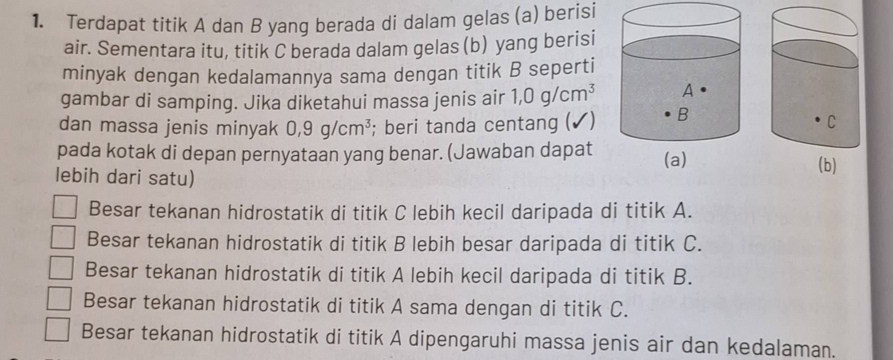 Terdapat titik A dan B yang berada di dalam gelas (a) berisi
air. Sementara itu, titik C berada dalam gelas (b) yang berisi
minyak dengan kedalamannya sama dengan titik B seperti
gambar di samping. Jika diketahui massa jenis air 1,0g/cm^3
dan massa jenis minyak 0,9g/cm^3; beri tanda centang (✔)
pada kotak di depan pernyataan yang benar. (Jawaban dapat (a)
lebih dari satu)
Besar tekanan hidrostatik di titik C lebih kecil daripada di titik A.
Besar tekanan hidrostatik di titik B lebih besar daripada di titik C.
Besar tekanan hidrostatik di titik A lebih kecil daripada di titik B.
Besar tekanan hidrostatik di titik A sama dengan di titik C.
Besar tekanan hidrostatik di titik A dipengaruhi massa jenis air dan kedalaman.