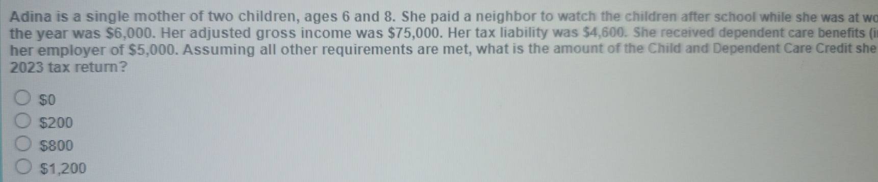 Adina is a single mother of two children, ages 6 and 8. She paid a neighbor to watch the children after school while she was at wo
the year was $6,000. Her adjusted gross income was $75,000. Her tax liability was $4,600. She received dependent care benefits (i
her employer of $5,000. Assuming all other requirements are met, what is the amount of the Child and Dependent Care Credit she
2023 tax return?
$0
$200
$800
$1,200