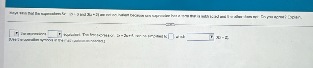 Maya says that the expressions 5x-2x+6 and 3(x+2) are not equivalent because one expression has a term that is subtracted and the other does not. Do you agree? Explain. 
v the expressions □ equivalent. The first expression, 5x-2x+6 , can be simplified to □ , which □ 3(x+2). 
(Use the operation symbols in the math palette as needed.)