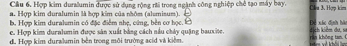 Hợp kim duralumin được sử dụng rộng rãi trong ngành công nghiệp chế tạo máy bay. Câu 3. Hợp kim
a. Hợp kim duralumin là hợp kim của nhôm (aluminum).
b. Hợp kim duralumin có đặc điểm nhẹ, cứng, bền cơ học. Để xác định hài
c. Hợp kim duralumin được sản xuất bằng cách nấu chảy quặng bauxite. dịch kiềm dư, sa
d. Hợp kim duralumin bền trong môi trường acid và kiềm. rắn không tan. (
trăm về khối lực