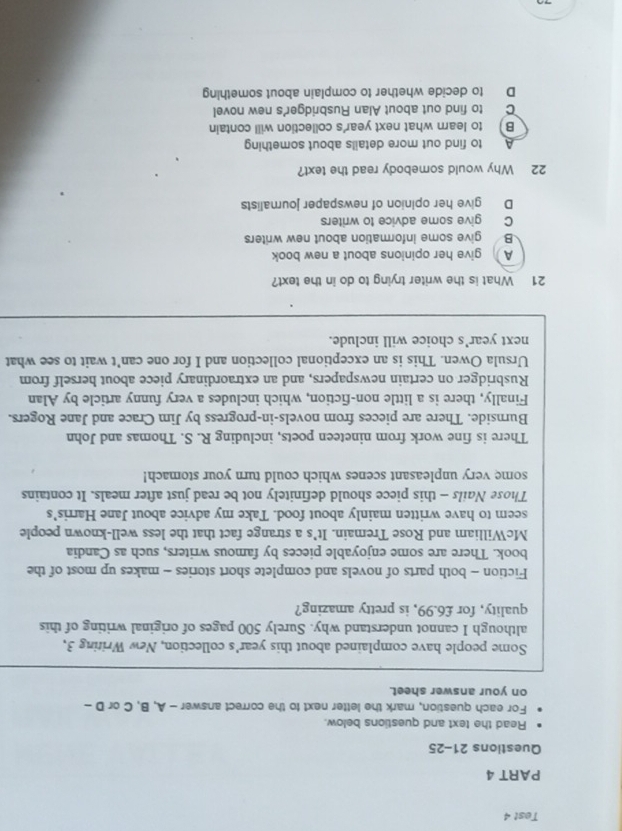 Test 4
PART 4
Questions 21-25
Read the text and questions below.
For each question, mark the letter next to the correct answer - A, B, C or D -
on your answer sheet.
Some people have complained about this year's collection, New Writing 3,
although I cannot understand why. Surely 500 pages of original writing of this
quality, for £6.99, is pretty amazing?
Fiction - both parts of novels and complete short stories - makes up most of the
book. There are some enjoyable pieces by famous writers, such as Candia
McWilliam and Rose Tremain. It’s a strange fact that the less well-known people
seem to have written mainly about food. Take my advice about Jane Harris's
Those Nails - this piece should definitely not be read just after meals. It contains
some very unpleasant scenes which could turn your stomach!
There is fine work from nineteen poets, including R. S. Thomas and John
Burnside. There are pieces from novels-in-progress by Jim Crace and Jane Rogers.
Finally, there is a little non-fiction, which includes a very funny article by Alan
Rusbridger on certain newspapers, and an extraordinary piece about herself from
Ursula Owen. This is an exceptional collection and I for one can’t wait to see what
next year's choice will include.
21 What is the writer trying to do in the text?
A give her opinions about a new book
B give some information about new writers
C give some advice to writers
D give her opinion of newspaper journalists
22 Why would somebody read the text?
A to find out more details about something
B) to learn what next year's collection will contain
C to find out about Alan Rusbridger's new novel
D to decide whether to complain about something