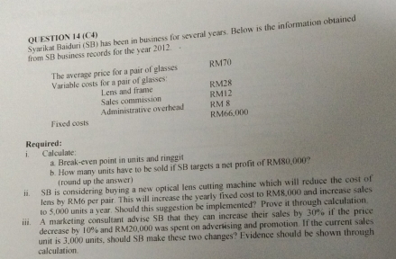 Syarikat Baiduri (SB) has been in business for several years. Below is the information obtained 
QUESTION 14 (C4) 
from SB business records for the year 2012. 
The average price for a pair of glasses RM70
Variable costs for a pair of glasses: RM28
Lens and frame RM12
Sales commission RM 8
Administrative overhead
RM66,000
Fixed costs 
Required: 
i. Calculate: 
a. Break-even point in units and ringgit 
b. How many units have to be sold if SB targets a net profit of RM80,000? 
(round up the answer) 
ii. SB is considering buying a new optical lens cutting machine which will reduce the cost of 
lens by RM6 per pair. This will increase the yearly fixed cost to RM8,000 and increase sales 
to 5,000 units a year. Should this suggestion be implemented? Prove it through calculation. 
iii. A marketing consultant advise SB that they can increase their sales by 30% if the price 
decrease by 10% and RM20,000 was spent on advertising and promotion. If the current sales 
unit is 3,000 units, should SB make these two changes? Evidence should be shown through 
calculation.