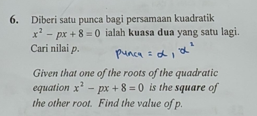 Diberi satu punca bagi persamaan kuadratik
x^2-px+8=0 ialah kuasa dua yang satu lagi. 
Cari nilai p. 
Given that one of the roots of the quadratic 
equation x^2-px+8=0 is the square of 
the other root. Find the value of p.