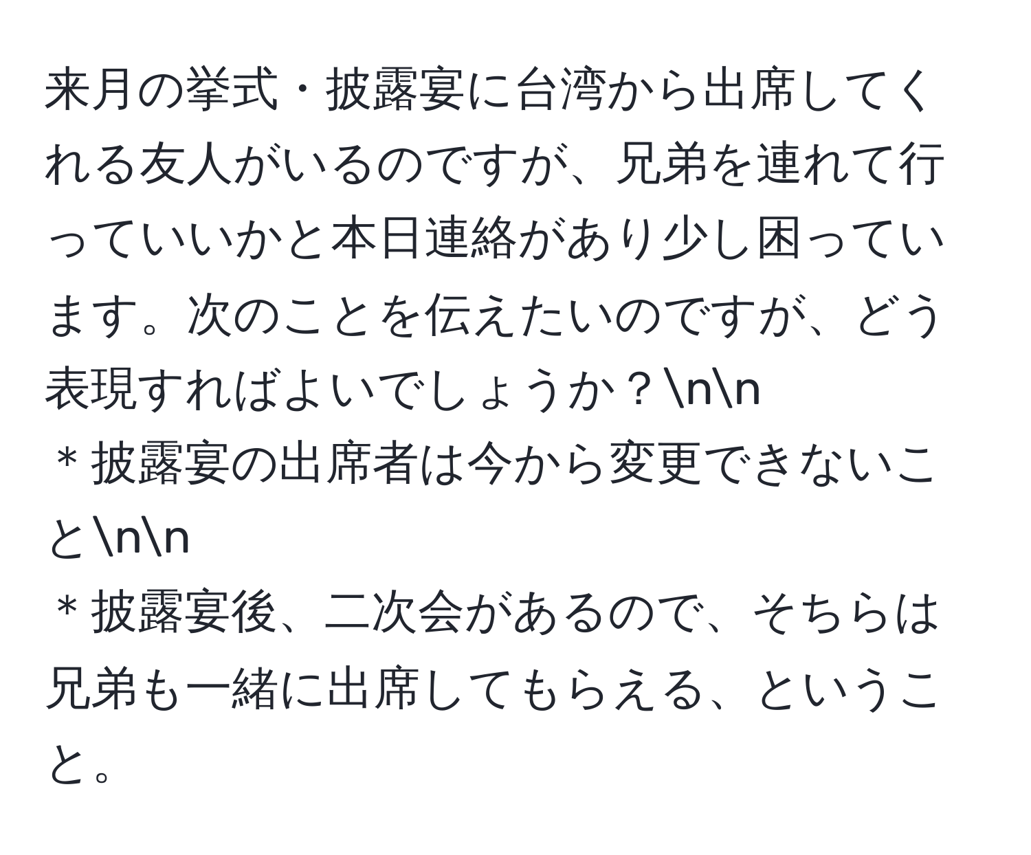 来月の挙式・披露宴に台湾から出席してくれる友人がいるのですが、兄弟を連れて行っていいかと本日連絡があり少し困っています。次のことを伝えたいのですが、どう表現すればよいでしょうか？nn
＊披露宴の出席者は今から変更できないことnn
＊披露宴後、二次会があるので、そちらは兄弟も一緒に出席してもらえる、ということ。