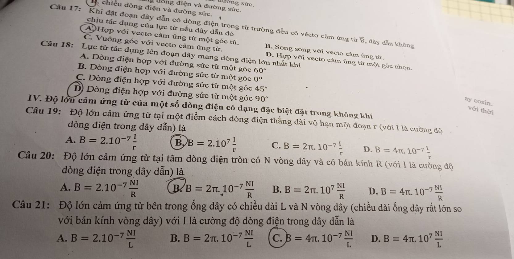 uờng sức.
ng đòng điện và đường sức.
B. chiều dòng điện và đường sức.
chịu tác dụng của lực từ nếu dây dẫn đó
Câu 17: Khi đặt đoạn dây dẫn có dòng điện trong từ trường đều có véctơ cảm ứng từ vector B , dây dẫn không
A) Hợp với vecto cảm ứng từ một góc tù. B. Song song với vecto cảm ứng từ.
C. Vuông góc với vecto cảm ứng từ. D. Hợp với vecto cảm ứng từ một góc nhọn.
Câu 18: Lực từ tác dụng lên đoạn dây mang dòng điện lớn nhất khi
A. Dòng điện hợp với đường sức từ một góc 60°
B. Dòng điện hợp với đường sức từ một góc 0°
C. Dòng điện hợp với đường sức từ một góc 45°
D) Dòng điện hợp với đường sức từ một góc 90°
ay cosin.
IV. Độ lớn cảm ứng từ của một số dòng điện có dạng đặc biệt đặt trong không khí
với thời
Câu 19: Độ lớn cảm ứng từ tại một điểm cách dòng điện thẳng dài vô hạn một đoạn r (với I là cường độ
dòng điện trong dây dẫn) là
A. B=2.10^(-7) I/r 
B B=2.10^7 I/r 
C. B=2π .10^(-7) I/r  D. B=4π .10^(-7) I/r 
Câu 20: Độ lớn cảm ứng từ tại tâm dòng điện tròn có N vòng dây và có bán kính R (với I là cường độ
dòng điện trong dây dẫn) là
A. B=2.10^(-7) NI/R  B B=2π .10^(-7) NI/R  B. B=2π .10^7 NI/R  D. B=4π .10^(-7) NI/R 
Câu 21: Độ lớn cảm ứng từ bên trong ống dây có chiều dài L và N vòng dây (chiều dài ống dây rất lớn so
với bán kính vòng dây) với I là cường độ dòng điện trong dây dẫn là
A. B=2.10^(-7) NI/L  B. B=2π .10^(-7) NI/L  C. B=4π .10^(-7) NI/L  D. B=4π .10^7 NI/L 