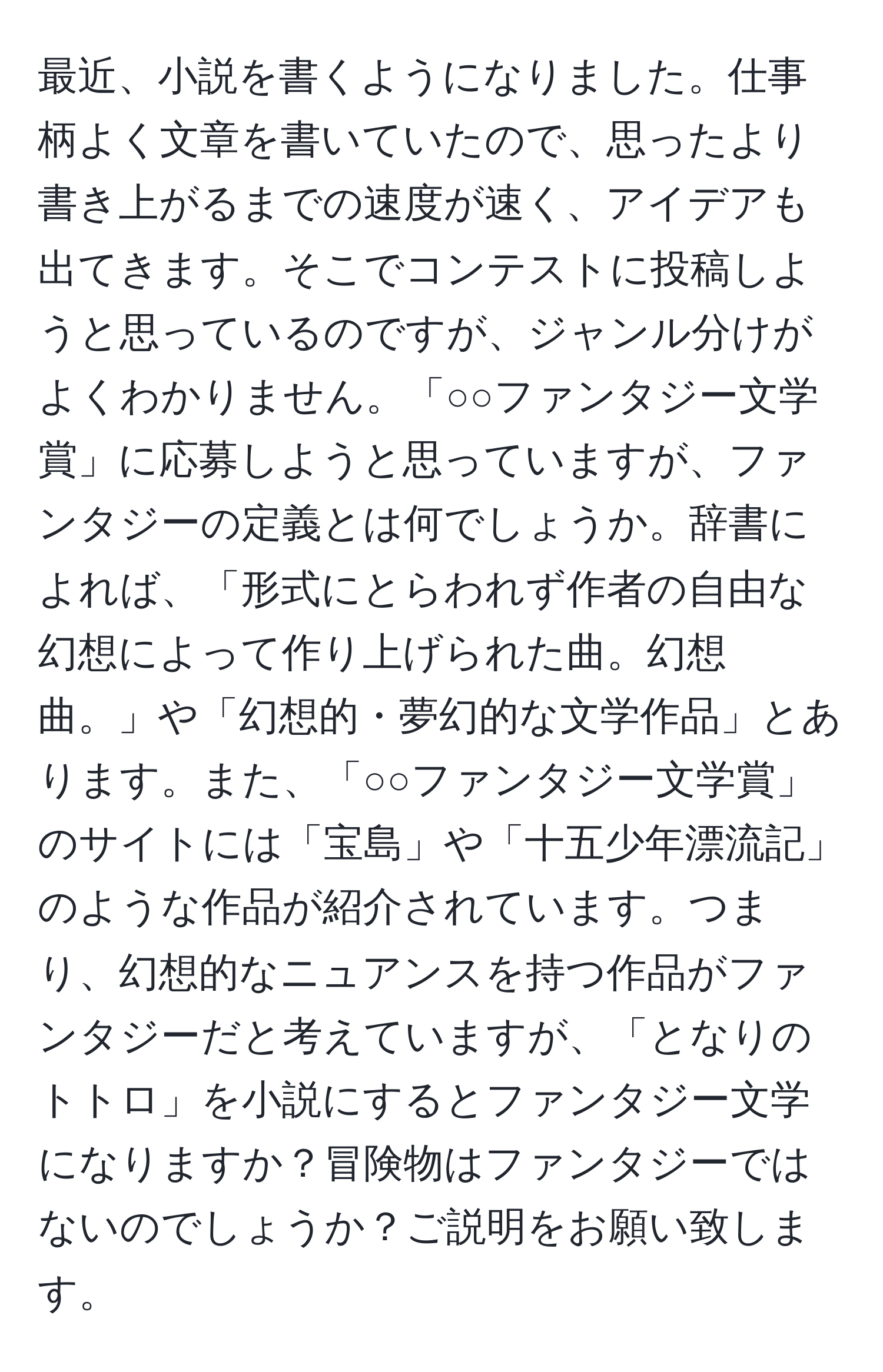 最近、小説を書くようになりました。仕事柄よく文章を書いていたので、思ったより書き上がるまでの速度が速く、アイデアも出てきます。そこでコンテストに投稿しようと思っているのですが、ジャンル分けがよくわかりません。「○○ファンタジー文学賞」に応募しようと思っていますが、ファンタジーの定義とは何でしょうか。辞書によれば、「形式にとらわれず作者の自由な幻想によって作り上げられた曲。幻想曲。」や「幻想的・夢幻的な文学作品」とあります。また、「○○ファンタジー文学賞」のサイトには「宝島」や「十五少年漂流記」のような作品が紹介されています。つまり、幻想的なニュアンスを持つ作品がファンタジーだと考えていますが、「となりのトトロ」を小説にするとファンタジー文学になりますか？冒険物はファンタジーではないのでしょうか？ご説明をお願い致します。