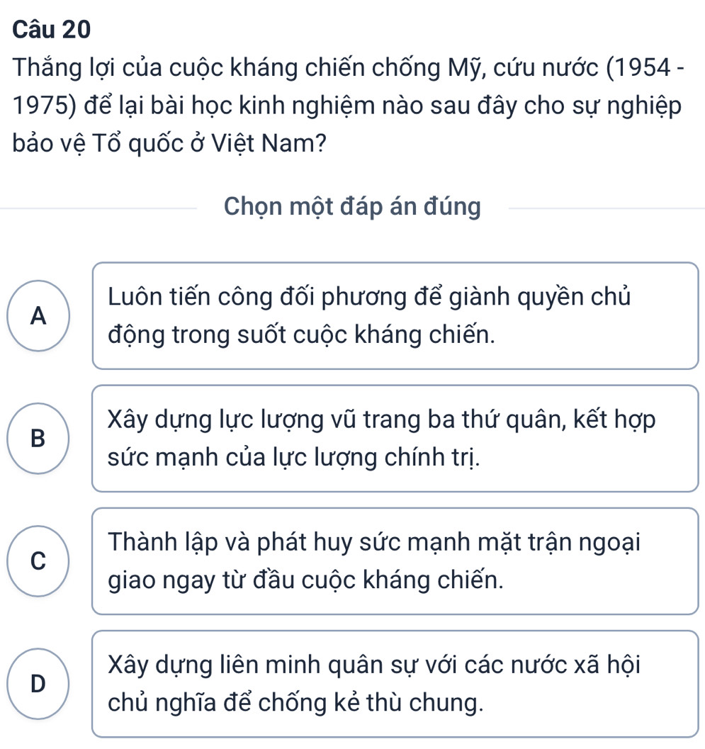 Thắng lợi của cuộc kháng chiến chống Mỹ, cứu nước (1954 -
1975) để lại bài học kinh nghiệm nào sau đây cho sự nghiệp
bảo vệ Tổ quốc ở Việt Nam?
Chọn một đáp án đúng
Luôn tiến công đối phương để giành quyền chủ
A
động trong suốt cuộc kháng chiến.
Xây dựng lực lượng vũ trang ba thứ quân, kết hợp
B
sức mạnh của lực lượng chính trị.
Thành lập và phát huy sức mạnh mặt trận ngoại
C
giao ngay từ đầu cuộc kháng chiến.
Xây dựng liên minh quân sự với các nước xã hội
D
chủ nghĩa để chống kẻ thù chung.