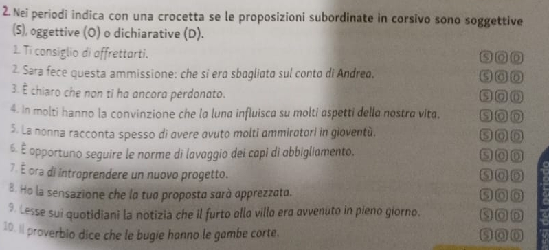 Nei periodi indica con una crocetta se le proposizioni subordinate in corsivo sono soggettive
(S), oggettive (O) o dichiarative (D).
1. Ti consiglio di affrettarti. SoD
2. Sara fece questa ammissione: che si era sbagliata sul conto di Andrea. soD
3. È chiaro che non ti ha ancora perdonato. soD
4. In molti hanno la convinzione che la luna influisca su molti aspetti della nostra vita. soD
5. La nonna racconta spesso di avere avuto molti ammiratori in gioventù. soD
6. É opportuno seguire le norme di lavaggio dei capi di abbigliamento. san
7. É ora di introprendere un nuovo progetto. SOD
B. Ho la sensazione che la tua proposta sarà apprezzata. son
9. Lesse sui quotidiani la notizia che il furto allo villa era avvenuto in pieno giorno. SoD
10. I proverbio dice che le bugie hanno le gambe corte.