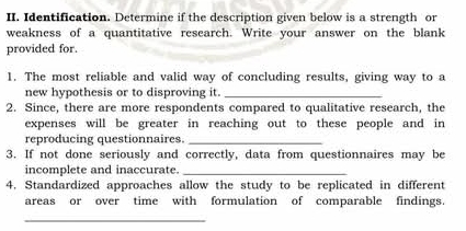 Identification. Determine if the description given below is a strength or 
weakness of a quantitative research. Write your answer on the blank 
provided for. 
1. The most reliable and valid way of concluding results, giving way to a 
new hypothesis or to disproving it._ 
2. Since, there are more respondents compared to qualitative research, the 
expenses will be greater in reaching out to these people and in 
reproducing questionnaires._ 
3. If not done seriously and correctly, data from questionnaires may be 
incomplete and inaccurate._ 
4. Standardized approaches allow the study to be replicated in different 
areas or over time with formulation of comparable findings. 
_