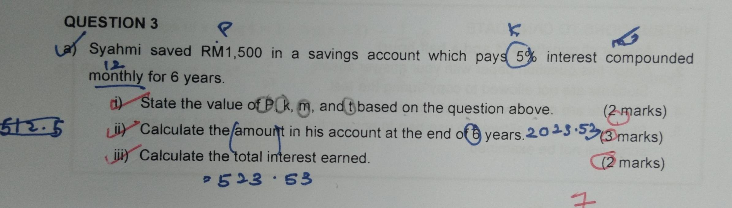 Syahmi saved RM1,500 in a savings account which pays 5% interest compounded 
monthly for 6 years. 
i) State the value of P, k, m, and t based on the question above. (2 marks) 
ii) Calculate the amount in his account at the end of 6 years." 
(③ marks) 
i) Calculate the total interest earned. (2 marks)