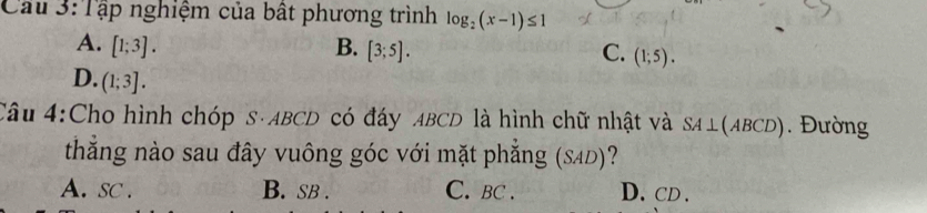 Cầu 3:Tập nghiệm của bất phương trình log _2(x-1)≤ 1
A. [1;3]. B. [3;5]. C. (1;5).
D. (1;3]. 
Câu 4:Cho hình chóp S· ABCD có đáy ABCD là hình chữ nhật và SA⊥ (ABCD). Đường
thắng nào sau đây vuông góc với mặt phẳng (SAD)?
A. sc . B. SB . C. BC. D、 CD.