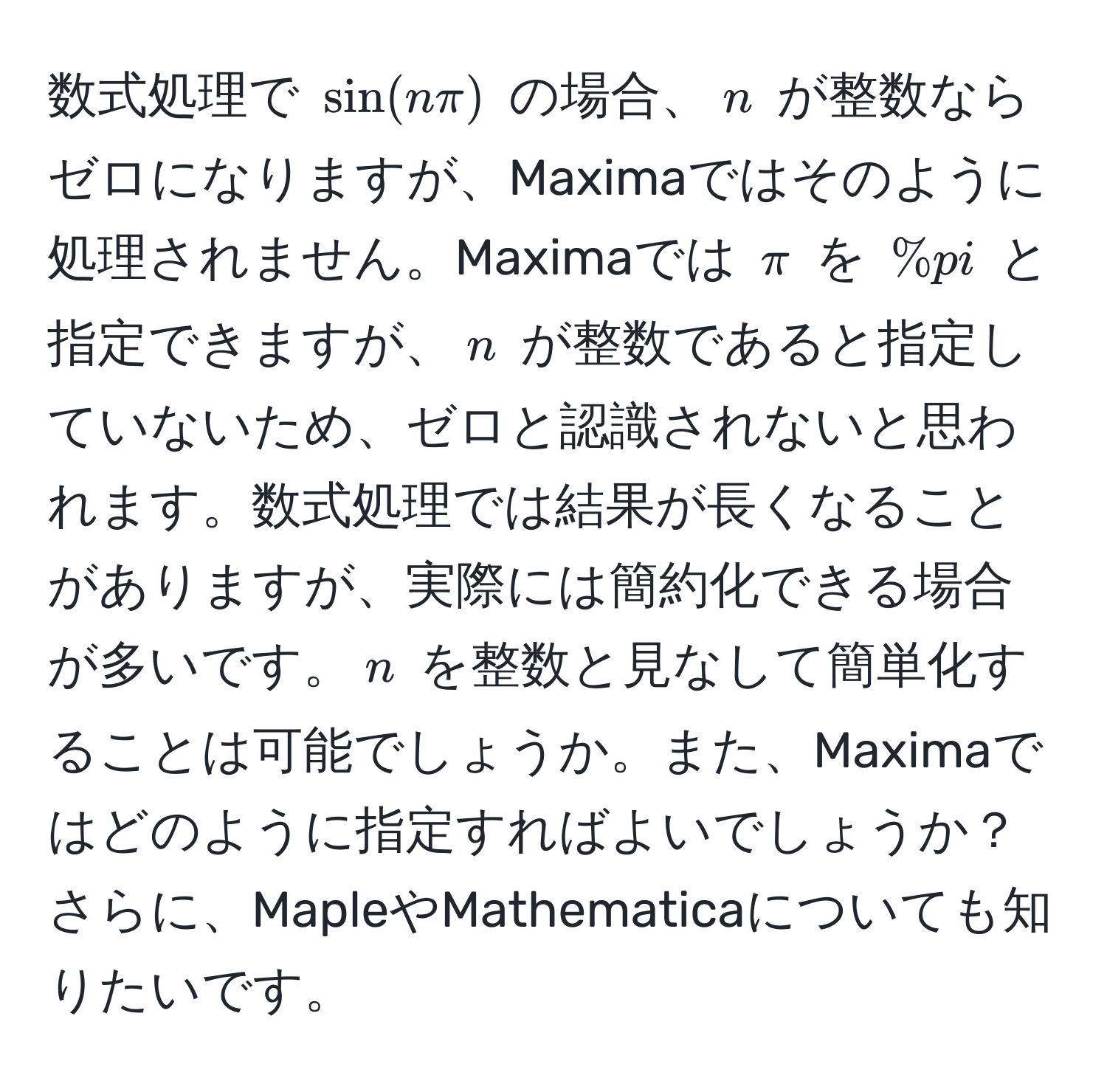 数式処理で $ sin(nπ) $ の場合、$ n $ が整数ならゼロになりますが、Maximaではそのように処理されません。Maximaでは $ π $ を $ %pi $ と指定できますが、$ n $ が整数であると指定していないため、ゼロと認識されないと思われます。数式処理では結果が長くなることがありますが、実際には簡約化できる場合が多いです。$ n $ を整数と見なして簡単化することは可能でしょうか。また、Maximaではどのように指定すればよいでしょうか？さらに、MapleやMathematicaについても知りたいです。