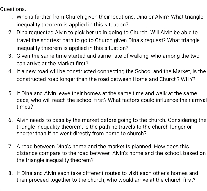 Questions. 
1. Who is farther from Church given their locations, Dina or Alvin? What triangle 
inequality theorem is applied in this situation? 
2. Dina requested Alvin to pick her up in going to Church. Will Alvin be able to 
travel the shortest path to go to Church given Dina’s request? What triangle 
inequality theorem is applied in this situation? 
3. Given the same time started and same rate of walking, who among the two 
can arrive at the Market first? 
4. If a new road will be constructed connecting the School and the Market, is the 
constructed road longer than the road between Home and Church? WHY? 
5. If Dina and Alvin leave their homes at the same time and walk at the same 
pace, who will reach the school first? What factors could influence their arrival 
times? 
6. Alvin needs to pass by the market before going to the church. Considering the 
triangle inequality theorem, is the path he travels to the church longer or 
shorter than if he went directly from home to church? 
7. A road between Dina's home and the market is planned. How does this 
distance compare to the road between Alvin's home and the school, based on 
the triangle inequality theorem? 
8. If Dina and Alvin each take different routes to visit each other's homes and 
then proceed together to the church, who would arrive at the church first?