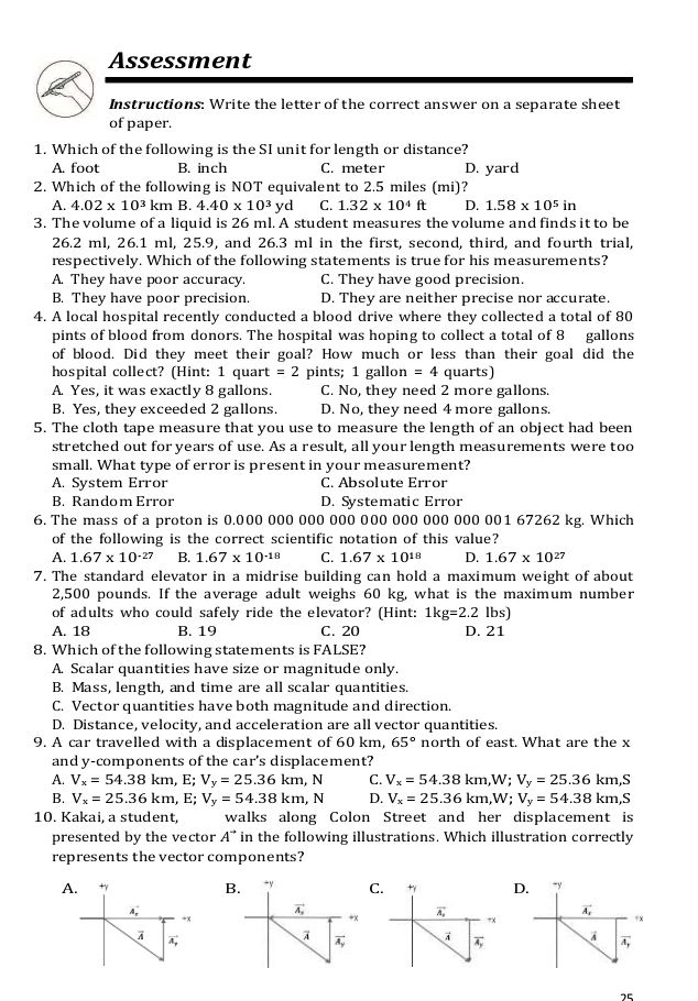 Assessment
Instructions: Write the letter of the correct answer on a separate sheet
of paper.
1. Which of the following is the SI unit for length or distance?
A. foot B. inch C. meter D. yard
2. Which of the following is NOT equivalent to 2.5 miles (mi)?
A. 4.02* 10^3 km B 4.40* 10^3 yd C. 1.32* 10^4ft D. 1.58* 10^5in
3. The volume of a liquid is 26 ml. A student measures the volume and finds it to be
26.2 ml, 26.1 ml, 25.9, and 26.3 ml in the first, second, third, and fourth trial,
respectively. Which of the following statements is true for his measurements?
A. They have poor accuracy. C. They have good precision.
B. They have poor precision. D. They are neither precise nor accurate.
4. A local hospital recently conducted a blood drive where they collected a total of 80
pints of blood from donors. The hospital was hoping to collect a total of 8 gallons
of blood. Did they meet their goal? How much or less than their goal did the
hospital collect? (Hint: 1 quart =2 pints; 1 gallon =4 quarts)
A. Yes, it was exactly 8 gallons. C. No, they need 2 more gallons.
B. Yes, they exceeded 2 gallons. D. No, they need 4 more gallons.
5. The cloth tape measure that you use to measure the length of an object had been
stretched out for years of use. As a result, all your length measurements were too
small. What type of error is present in your measurement?
A. System Error C. Absolute Error
B. Random Error D. Systematic Error
6. The mass of a proton is 0.000 000 000 000 000 000 000 000 001 67262 kg. Which
of the following is the correct scientific notation of this value?
A. 1.67* 10^(-27) B. 1.67* 10^(-18) C. 1.67* 10^(18) D. 1.67* 10^(27)
7. The standard elevator in a midrise building can hold a maximum weight of about
2,500 pounds. If the average adult weighs 60 kg, what is the maximum number
of adults who could safely ride the elevator? (Hint: 1kg=2.2 lbs)
A. 18 B. 19 C. 20 D. 21
8. Which of the following statements is FALSE?
A. Scalar quantities have size or magnitude only.
B. Mass, length, and time are all scalar quantities.
C. Vector quantities have both magnitude and direction.
D. Distance, velocity, and acceleration are all vector quantities.
9. A car travelled with a displacement of 60 km, 65° north of east. What are the x
and y-components of the car' 's displacement?
A. V_x=54.38km,E;V_y=25.36km,N C. V_x=54.38km,W;V_y=25.36km,S
B. V_x=25.36km,E;V_y=54.38km,N D. V_x=25.36km,W;V_y=54.38km,S
10. Kakai, a student, walks along Colon Street and her displacement is
presented by the vector A^(to) in the following illustrations. Which illustration correctly
represents the vector components?
A. +γ B CD. +y
A
vector A_x
=×
+x
vector A_
À vector A_y
75