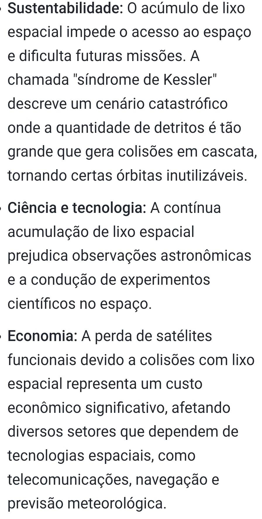 Sustentabilidade: O acúmulo de lixo 
espacial impede o acesso ao espaço 
e dificulta futuras missões. A 
chamada "síndrome de Kessler" 
descreve um cenário catastrófico 
onde a quantidade de detritos é tão 
grande que gera colisões em cascata, 
tornando certas órbitas inutilizáveis. 
Ciência e tecnologia: A contínua 
acumulação de lixo espacial 
prejudica observações astronômicas 
e a condução de experimentos 
científicos no espaço. 
Economia: A perda de satélites 
funcionais devido a colisões com lixo 
espacial representa um custo 
econômico significativo, afetando 
diversos setores que dependem de 
tecnologias espaciais, como 
telecomunicações, navegação e 
previsão meteorológica.